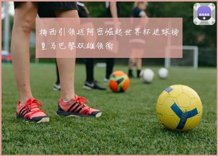 梅西引领迈阿密崛起世界杯进球榜皇马巴黎双雄领衔