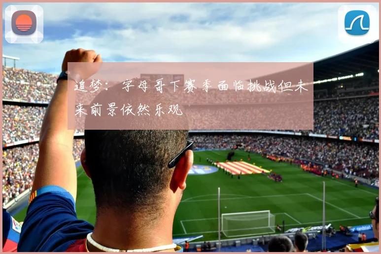追梦:字母哥下赛季面临挑战但未来前景依然乐观