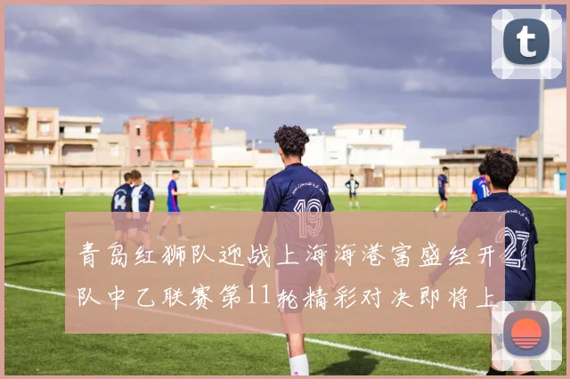 青岛红狮队迎战上海海港富盛经开队中乙联赛第11轮精彩对决即将上演