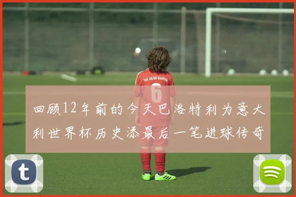 回顾12年前的今天巴洛特利为意大利世界杯历史添最后一笔进球传奇