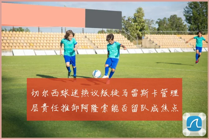 切尔西球迷热议叛徒马雷斯卡管理层责任推卸阿隆索能否留队成焦点