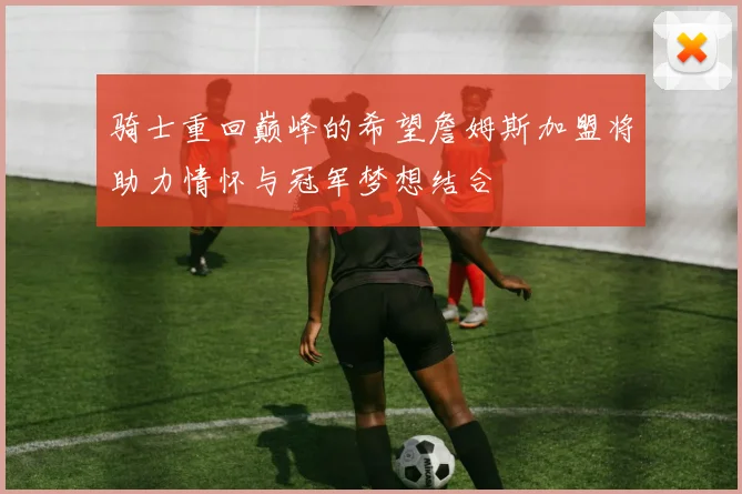 骑士重回巅峰的希望詹姆斯加盟将助力情怀与冠军梦想结合