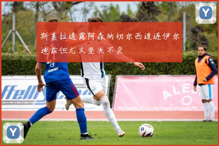 斯基拉透露阿森纳切尔西追逐伊尔迪兹但尤文坚决不卖