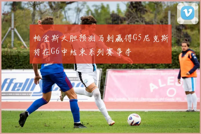 帕金斯大胆预测马刺赢得G5尼克斯将在G6中结束系列赛争夺
