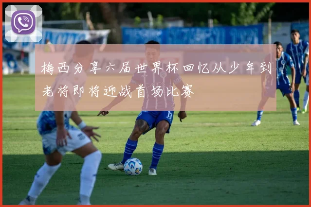 梅西分享六届世界杯回忆从少年到老将即将迎战首场比赛
