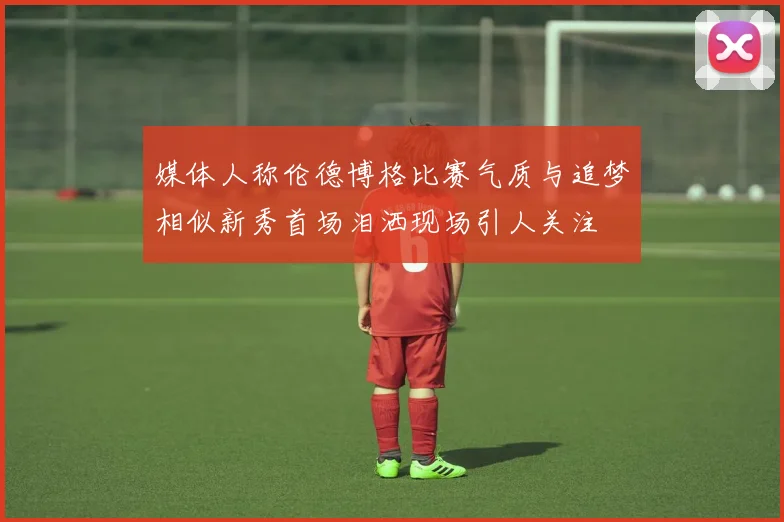 媒体人称伦德博格比赛气质与追梦相似新秀首场泪洒现场引人关注