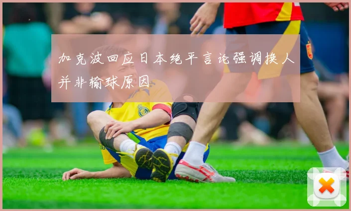 加克波回应日本绝平言论强调换人并非输球原因