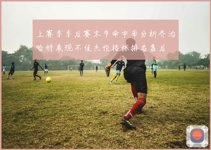 上赛季季后赛末节命中率分析乔治哈特表现不佳杰伦格林排名靠后
