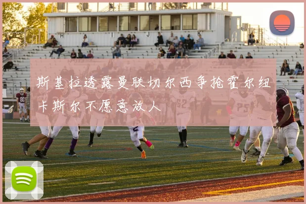 斯基拉透露曼联切尔西争抢霍尔纽卡斯尔不愿意放人