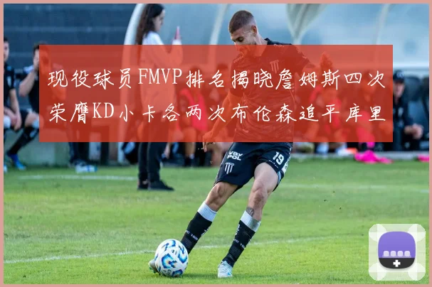现役球员FMVP排名揭晓詹姆斯四次荣膺KD小卡各两次布伦森追平库里与约基奇
