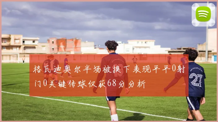 格瓦迪奥尔半场被换下表现平平0射门0关键传球仅获68分分析