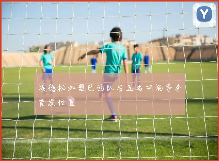 埃德松加盟巴西队与五名中场争夺首发位置