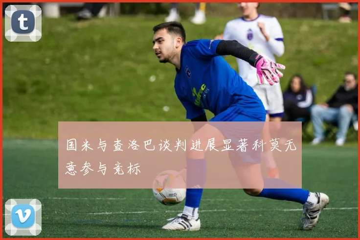 国米与查洛巴谈判进展显著科莫无意参与竞标