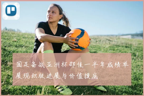 国足备战亚洲杯邵佳一半年成绩单展现积极进展与价值摸底