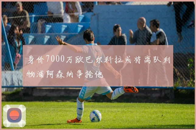 身价7000万欧巴尔科拉或将离队利物浦阿森纳争抢他