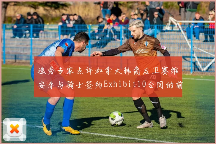 选秀专家点评加拿大韩裔后卫赛维安李与骑士签约Exhibit10合同的前景分析