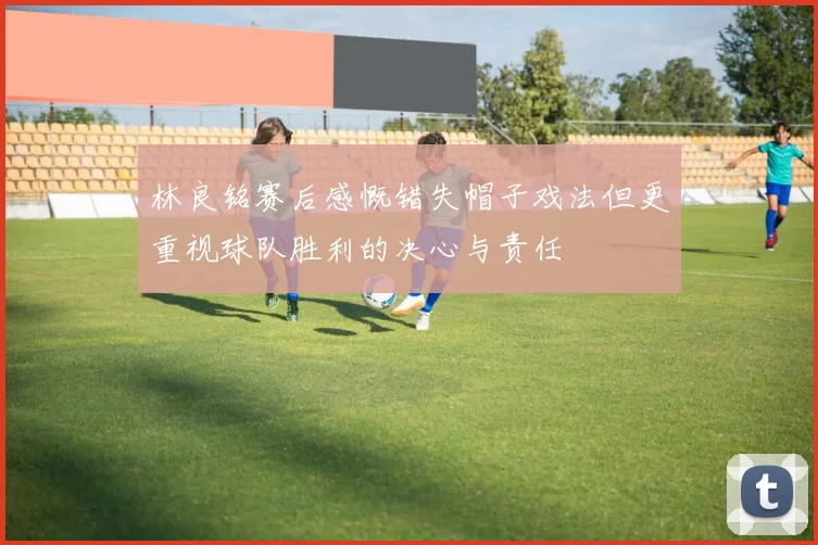 林良铭赛后感慨错失帽子戏法但更重视球队胜利的决心与责任