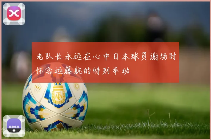 老队长永远在心中日本球员谢场时怀念远藤航的特别举动