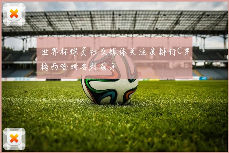 世界杯球员社交媒体关注度排行C罗梅西哈姆名列前茅