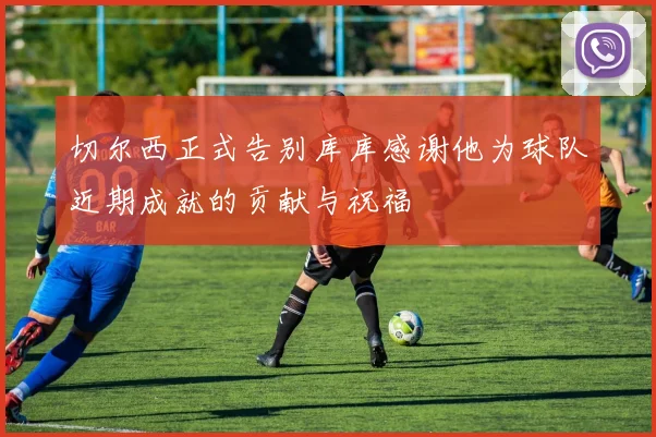 切尔西正式告别库库感谢他为球队近期成就的贡献与祝福
