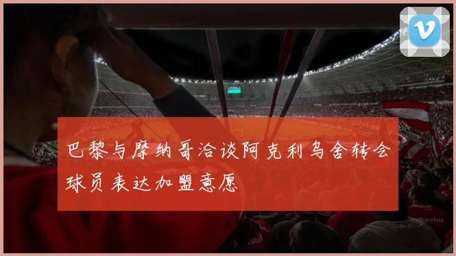 巴黎与摩纳哥洽谈阿克利乌舍转会球员表达加盟意愿